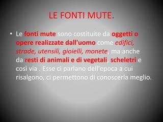 LE FONTI MUTE.
• Le fonti mute sono costituite da oggetti o
opere realizzate dall'uomo come edifici,
strade, utensili, gioielli, monete, ma anche
da resti di animali e di vegetali, scheletri e
così via . Esse ci parlano dell'epoca a cui
risalgono, ci permettono di conoscerla meglio.
 