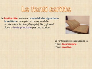Le fonti scritte: sono vari materiali che riguardano
la scrittura come pietre con sopra delle
scritte o tavole di argilla,lapidi, libri, giornali.
Sono la fonte principale per uno storico.
Le fonti scritte si suddividono in:
•Fonti documentarie
•Fonti narrative.
 