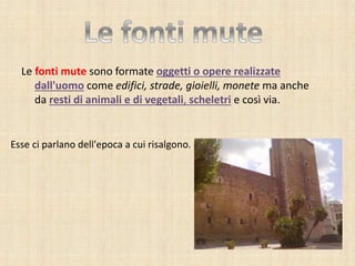 Le fonti mute sono formate oggetti o opere realizzate
dall'uomo come edifici, strade, gioielli, monete ma anche
da resti di animali e di vegetali, scheletri e così via.
Esse ci parlano dell'epoca a cui risalgono.
 
