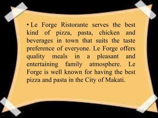 • Le Forge Ristorante serves the best
kind of pizza, pasta, chicken and
beverages in town that suits the taste
preference of everyone. Le Forge offers
quality meals in a pleasant and
entertaining family atmosphere. Le
Forge is well known for having the best
pizza and pasta in the City of Makati.
 