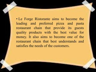 • Le Forge Ristorante aims to become the
leading and preferred pizza and pasta
restaurant chain that provide its guests
quality products with the best value for
money. It also aims to become one of the
restaurant chain that best understands and
satisfies the needs of the customers.
 