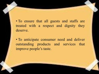 • To ensure that all guests and staffs are
treated with a respect and dignity they
deserve.
• To anticipate consumer need and deliver
outstanding products and services that
improve people’s taste.
 