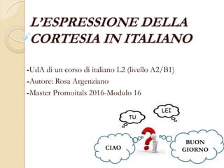 L’ESPRESSIONE DELLA
CORTESIA IN ITALIANO
-UdA di un corso di italiano L2 (livello A2/B1)
-Autore: Rosa Argenziano
-Master Promoitals 2016-Modulo 16
CIAO
BUON
GIORNO
 