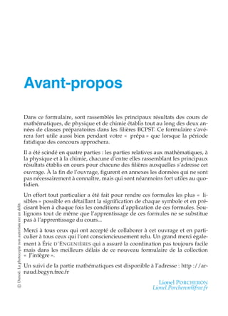 Avant-propos 
Dans ce formulaire, sont rassemblés les principaux résultats des cours de 
mathématiques, de physique et de chimie établis tout au long des deux an-nées 
de classes préparatoires dans les filières BCPST. Ce formulaire s’avé-rera 
fort utile aussi bien pendant votre « prépa » que lorsque la période 
fatidique des concours approchera. 
Il a été scindé en quatre parties : les parties relatives aux mathématiques, à 
la physique et à la chimie, chacune d’entre elles rassemblant les principaux 
résultats établis en cours pour chacune des filières auxquelles s’adresse cet 
ouvrage. À la fin de l’ouvrage, figurent en annexes les données qui ne sont 
pas nécessairement à connaître, mais qui sont néanmoins fort utiles au quo-tidien. 
Un effort tout particulier a été fait pour rendre ces formules les plus « li-sibles 
» possible en détaillant la signification de chaque symbole et en pré-cisant 
bien à chaque fois les conditions d’application de ces formules. Sou-lignons 
tout de même que l’apprentissage de ces formules ne se substitue 
pas à l’apprentissage du cours... 
Merci à tous ceux qui ont accepté de collaborer à cet ouvrage et en parti-culier 
à tous ceux qui l’ont consciencieusement relu. Un grand merci égale-ment 
à Éric D’ENGENIÈRES qui a assuré la coordination pas toujours facile 
mais dans les meilleurs délais de ce nouveau formulaire de la collection 
« J’intègre ». 
Un suivi de la partie mathématiques est disponible à l’adresse : http ://ar-naud. 
begyn.free.fr 
Lionel PORCHERON 
Lionel.Porcheron@free.fr 
c Dunod. La photocopie non autorisée est un délit. 
 
