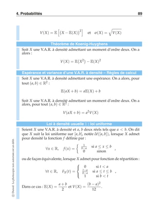 4. Probabilités 89 
V(X) = E 
 
X − E(X) 
2 
 
et σ (X) = 
' 
V(X) 
Théorème de Koenig-Huyghens 
Soit X une V.A.R. à densité admettant un moment d’ordre deux. On a 
alors : 
V(X) = E 
 
X2  
− E(X)2 
Espérance et variance d’une V.A.R. à densité – Règles de calcul 
Soit X une V.A.R. à densité admettant une espérance. On a alors, pour 
tout (a, b) ∈ R2 : 
E(aX + b) = aE(X) + b 
Soit X une V.A.R. à densité admettant un moment d’ordre deux. On a 
alors, pour tout (a, b) ∈ R2 : 
V(aX + b) = a2V(X) 
Loi à densité usuelle 1 : loi uniforme 
Soient X une V.A.R. à densité et a, b deux réels tels que a  b. On dit 
que X suit la loi uniforme sur [a, b], notée U([a, b]), lorsque X admet 
pour densité la fonction f définie par : 
∀x ∈ R, f (x) = 
	 1 
b−a si a ≤ x ≤ b 
0 sinon 
, 
ou de façon équivalente, lorsque X admet pour fonction de répartition : 
∀t ∈ R, FX (t) = 
 
 
0 si t  a 
t−a 
b−a si a ≤ t ≤ b 
1 si b  t 
, 
Dans ce cas : E(X) = 
a + b 
2 
et V(X) = 
(b − a)2 
12 
. 
c Dunod. La photocopie non autorisée est un délit. 
 