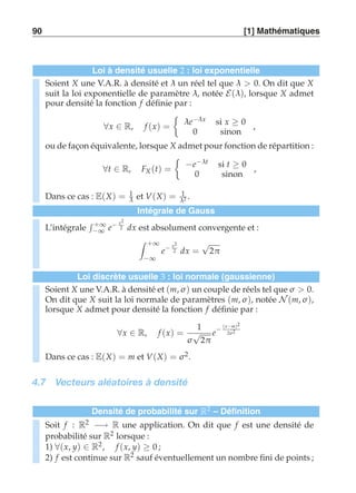 90 [1] Mathématiques 
Loi à densité usuelle 2 : loi exponentielle 
Soient X une V.A.R. à densité et λ un réel tel que λ  0. On dit que X 
suit la loi exponentielle de paramètre λ, notée E(λ), lorsque X admet 
pour densité la fonction f définie par : 
∀x ∈ R, f (x) = 
	 
λe−λ x si x ≥ 0 
0 sinon 
, 
ou de façon équivalente, lorsque X admet pour fonction de répartition : 
∀t ∈ R, FX (t) = 
	 
−e−λt si t ≥ 0 
0 sinon 
, 
Dans ce cas : E(X) = 1 
λ et V(X) = 1 
λ2 . 
Intégrale de Gauss 
L’intégrale 
 +∞ 
−∞ e− x2 
2 dx est absolument convergente et : 
 +∞ 
−∞ 
2 dx = √2π 
e− x2 
Loi discrète usuelle 3 : loi normale (gaussienne) 
Soient X une V.A.R. à densité et (m,σ ) un couple de réels tel que σ  0. 
On dit que X suit la loi normale de paramètres (m,σ ), notée N (m,σ ), 
lorsque X admet pour densité la fonction f définie par : 
∀x ∈ R, f (x) = 
1 
σ √2π 
e− (x−m)2 
2σ 2 
Dans ce cas : E(X) = m et V(X) = σ 2. 
4.7 Vecteurs aléatoires à densité 
Densité de probabilité sur R2 – Définition 
Soit f : R2 −→ R une application. On dit que f est une densité de 
probabilité sur R2 lorsque : 
1) ∀(x, y) ∈ R2, f (x, y) ≥ 0 ; 
2) f est continue sur R2 sauf éventuellement un nombre fini de points ; 
 