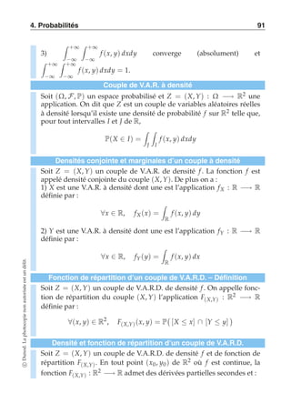 4. Probabilités 91 
3) 
 +∞ 
−∞ 
 +∞ 
−∞ 
f (x, y) dxdy converge (absolument) et 
 +∞ 
−∞ 
 +∞ 
−∞ 
f (x, y) dxdy = 1. 
Couple de V.A.R. à densité 
Soit (Ω, F, P) un espace probabilisé et Z = (X, Y) : Ω −→ R2 une 
application. On dit que Z est un couple de variables aléatoires réelles 
à densité lorsqu’il existe une densité de probabilité f sur R2 telle que, 
pour tout intervalles I et J de R, 
P(X ∈ I) = 
 
J 
 
I 
f (x, y) dxdy 
Densités conjointe et marginales d’un couple à densité 
Soit Z = (X, Y) un couple de V.A.R. de densité f . La fonction f est 
appelé densité conjointe du couple (X, Y). De plus on a : 
1) X est une V.A.R. à densité dont une est l’application fX : R −→ R 
définie par : 
∀x ∈ R, fX (x) = 
 
R 
f (x, y) dy 
2) Y est une V.A.R. à densité dont une est l’application fY : R −→ R 
définie par : 
∀x ∈ R, fY (y) = 
 
R 
f (x, y) dx 
Fonction de répartition d’un couple de V.A.R.D. – Définition 
Soit Z = (X, Y) un couple de V.A.R.D. de densité f . On appelle fonc-tion 
de répartition du couple (X, Y) l’application F(X,Y) : R2 −→ R 
définie par : 
∀(x, y) ∈ R2, F(X,Y) (x, y) = P 
 
[X ≤ x] ∩ [Y ≤ y] 
 
Densité et fonction de répartition d’un couple de V.A.R.D. 
Soit Z = (X, Y) un couple de V.A.R.D. de densité f et de fonction de 
répartition F(X,Y). En tout point (x0, y0 ) de R2 où f est continue, la 
fonction F(X,Y) : R2 −→ R admet des dérivées partielles secondes et : 
c Dunod. La photocopie non autorisée est un délit. 
 