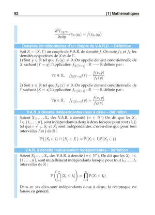 92 [1] Mathématiques 
∂2 F(X,Y) 
∂x∂y 
(x0 , y0) = f (x0, y0 ) 
Densités conditionnelles d’un couple de V.A.R.D. – Définition 
Soit Z = (X, Y) un couple de V.A.R. de densité f . On note fX et fY les 
densités respectives de X et de Y. 
1) Soit y ∈ R tel que fY (y)-= 0. On appelle densité conditionnelle de 
X sachant [Y = y] l’application fX|[Y=y] : R −→ R définie par : 
∀x ∈ R, fX|[Y=y] (x) = 
f (x, y) 
fY (y) 
2) Soit x ∈ R tel que fX (x)-= 0. On appelle densité conditionnelle de 
Y sachant [X = x] l’application fY|[X=x] : R −→ R définie par : 
∀y ∈ R, fY|[X=x] (y) = 
f (x, y) 
fX (x) 
V.A.R. à densité indépendantes deux à deux – Définition 
Soient X1 , . . . , Xn des V.A.R. à densité (n ∈ N∗) On dit que les Xi , 
i ∈ {1, . . . , n}, sont indépendantes deux à deux lorsque pour tout (i, j) 
tel que i-= j, Xi et Xj sont indépendantes, c’est-à-dire que pour tout 
intervalles I et J de R : 
P 
 
[Xi ∈ I] ∩ [Xj ∈ J] 
 
= P(Xi ∈ I)P(Xj ∈ J) 
V.A.R. à densité mutuellement indépendantes – Définition 
Soient X1, . . . , Xn des V.A.R. à densité (n ∈ N∗). On dit que les Xi , i ∈ 
{1, . . . , n}, sont mutellement indépendants lorsque pour tout I1, . . . , In 
intervalles de R : 
P 
 
n 
i=1 
[Xi ∈ Ii ] 
! 
= 
n 
Π 
i=1 
P(Xi ∈ Ii ) 
Dans ce cas elles sont indépendants deux à deux ; la réciproque est 
fausse en général. 
 