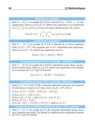 94 [1] Mathématiques 
Théorème de transfert 
Soit Z = (X, Y) un couple de V.A.R. à densité et u : Z(Ω) −→ R une 
application. Dans ce cas u(X, Y) admet une espérance si et seulement 
si 
 +∞ 
−∞ 
 +∞ 
−∞ u(x, y) f (x, y) dxdy converge (absolument). On a alors : 
E 
 
u(X, Y) 
 
= 
 +∞ 
−∞ 
 +∞ 
−∞ 
u(x, y) f (x, y) dxdy 
Linéarité de l’espérance 
Soit Z = (X, Y) un couple de V.A.R. à densité et a, b deux nombres 
réels 
 
(a, b) ∈ R2  
. On suppose que X et Y admettent une espérance. 
Dans ce cas aX + bY admet une espérance et on a : 
E 
 
aX + bY 
 
= aE(X) + bE(Y) 
Covariance de deux V.A.R. à densité – Définition 
Soit Z = (X, Y) un couple de V.A.R.D. admettant toutes deux un mo-ment 
d’ordre deux. Dans ce cas XY admet une espérance et on définit 
la covariance de X et Y par la formule : 
Cov (X, Y) = E(XY) − E(X)E(Y) 
Covariance de deux V.A.R. à densité – Définition 
Soient X, Y et Z trois V.A.R. à densité admettant chacune un moment 
d’ordre deux et soient a et b deux réels 
 
(a, b) ∈ R2 
. On a : 
1) Cov (X, Y) = E 
 
X − E(X) 
 
Y − E(Y) 
 
; 
2) Cov (X, Y) = Cov (Y, X) ; 
3) Cov (aX + Y, Z) = aCov (X, Z) + Cov (Y, Z) ; 
4) Cov (X, X) = V(X) ; 
5) V(aX + bY) = a2V(X) + b2V(Y) + 2abCov (X, Y). 
Coefficient de corrélation linéaire de deux V.A.R. à densité 
Soit Z = (X, Y) un couple de V.A.R. à densité admettant toutes deux 
une variance non nulle. On définit le coefficient de corrélation linéaire 
de X et Y par la formule : 
 