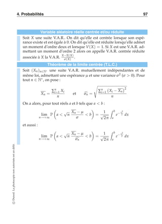 4. Probabilités 97 
Variable aléatoire réelle centrée et/ou réduite 
Soit X une suite V.A.R.. On dit qu’elle est centrée lorsque son espé-rance 
existe et est égale à 0. On dit qu’elle est réduite lorsqu’elle admet 
un moment d’ordre deux et lorsque V(X) = 1. Si X est une V.A.R. ad-mettant 
un moment d’ordre 2 alors on appelle V.A.R. centrée réduite 
associée à X la V.A.R. X−E(X) 
σ (X) . 
Théorème de la limite centrée (T.L.C.) 
Soit (Xn )n∈N∗ une suite V.A.R. mutuellement indépendantes et de 
même loi, admettant une espérance μ et une variance σ 2 (σ  0). Pour 
tout n ∈ N∗, on pose : 
Xn = 
Σn 
i=1 Xi 
n 
et σn = 
( 
Σn 
i=1 
 
Xi − Xn 
2 
n 
On a alors, pour tout réels a et b tels que a  b : 
lim 
n→+∞ 
P 
 
a  √n 
Xn −μ 
σ 
 b 
# 
= 
1 
√2π 
 b 
a 
e− x2 
2 dx 
et aussi : 
lim 
n→+∞ 
P 
 
a  √n 
Xn −μ 
σn 
 b 
# 
= 
1 
√2π 
 b 
a 
e− x2 
2 dx 
c Dunod. La photocopie non autorisée est un délit. 
 