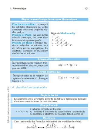 1. Atomistique 101 
Règles de remplissage des niveaux électroniques 
Principe de stabilité : on remplit 
les orbitales atomiques par ordre 
d’énergie croissante (règle de Kle-chkowsky). 
Principe de Pauli : sur une même 
orbitale atomique, les deux élec-trons 
sont de spins opposés. 
Principe de Hund : lorsque plu-sieurs 
orbitales atomiques sont 
de même niveau énergétique, les 
électrons occupent le maximum 
d’orbitales atomiques. 
Règle de Klechkowsky : 
1 s 
2 s p 
3 s p d 
4 s p d f 
Énergie d’ionisation 
Énergie interne de la réaction d’ar-rachement 
d’un électron, en phase 
gazeuse à 0 K. 
X(g) = X+ (g) + e− 
Affinité électronique 
Énergie interne de la réaction de 
capture d’un électron, en phase ga-zeuse 
à 0 K. 
X(g) + e− → X−(g) 
1.4 Architecture moléculaire 
Règle de l’octet 
Les éléments de la deuxième période du tableau périodique peuvent 
s’entourer au maximum de huit électrons. 
Charge formelle 
n = ni − ne 
n : charge formelle de l’atome 
ni : nombre d’électrons de valence dans l’atome isolé 
ne : nombre d’électrons de valence dans l’atome lié 
Mésomérie 
C’est l’ensemble des formules mésomères qui modélise la réalité. 
+ – – + 
O S O O S O O S O 
c Dunod. La photocopie non autorisée est un délit. 
 