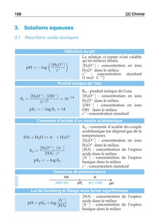 108 [2] Chimie 
3. Solutions aqueuses 
3.1 Réactions acido-basiques 
Définition du pH 
pH = − log 
 
[H3O+ ] 
c◦ 
# 
La relation ci-contre n’est valable 
qu’en milieux dilués. 
[H3O+ ] : concentration en ions 
H3O+ dans le milieu 
c◦ : concentration standard 
(1 mol · L−1) 
Produit ionique de l’eau 
Ke = 
[H3O+ ] · [OH−] 
(c◦)2 = 10−14 
pKe = − log Ke = 14 
Ke : produit ionique de l’eau 
[H3O+ ] : concentration en ions 
H3O+ dans le milieu 
[OH−] : concentration en ions 
OH− dans le milieu 
c◦ : concentration standard 
Constante d’acidité d’un couple acidobasique 
HA + H2O ⇋ A− + H3O+ 
Ka = 
[H3O+ ] · [A−] 
[HA] · c◦ 
pKa = − log Ka 
Ka : constante d’acidité du couple 
acidobasique (ne dépend que de la 
température). 
[H3O+ ] : concentration en ions 
H3O+ dans le milieu 
[HA] : concentration de l’espèce 
acide dans le milieu 
[A−] : concentration de l’espèce 
basique dans le milieu 
c◦ : concentration standard 
Domaines de prédominance 
HA 
A– 
pK pH a 
[HA] [A ] – [A ]  [HA] – 
Loi de Guldberg et Waage sous forme logarithmique 
pH = pKa + log 
[A−] 
[HA] 
[HA] : concentration de l’espèce 
acide dans le milieu 
[A−] : concentration de l’espèce 
basique dans le milieu 
 