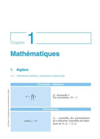 Chapitre 1 
Mathématiques 
1. Algèbre 
1.1 Nombres entiers, nombres rationnels 
Factorielle – Définition 
n! = 
n 
Π 
k=1 
k 
n! : factorielle n 
Par convention : 0! = 1 
Permutations 
cardSn = n! 
Sn : ensemble des permutations 
de n éléments. Ensemble des bijec-tions 
de [1, n] → [1, n] 
c Dunod. La photocopie non autorisée est un délit. 
 