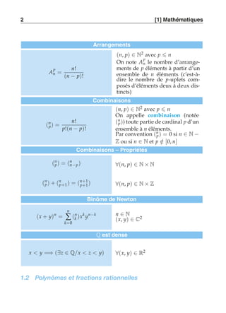 2 [1] Mathématiques 
Arrangements 
A 
p 
n = 
n! 
(n − p)! 
(n, p) ∈ N2 avec p  n 
On note A 
p 
n le nombre d’arrange-ments 
de p éléments à partir d’un 
ensemble de n éléments (c’est-à-dire 
le nombre de p-uplets com-posés 
d’éléments deux à deux dis-tincts) 
Combinaisons 
(n 
p) = 
n! 
p!(n − p)! 
(n, p) ∈ N2 avec p  n 
On appelle combinaison (notée 
(n 
p )) toute partie de cardinal p d’un 
ensemble à n éléments. 
Par convention (n 
p) = 0 si n ∈ N − 
Z ou si n ∈ N et p ∈/ [0, n] 
Combinaisons – Propriétés 
(n 
p) = (nn 
−p ) ∀(n, p) ∈ N × N 
p+1) = (n+1 
(n 
p) + (n 
p+1 ) ∀(n, p) ∈ N × Z 
Binôme de Newton 
(x + y)n = 
n 
Σ 
k=0 
(nk 
)xk yn−k n ∈ N 
(x, y) ∈ C2 
Q est dense 
x  y =⇒ (∃z ∈ Q/x  z  y) ∀(x, y) ∈ R2 
1.2 Polynômes et fractions rationnelles 
 