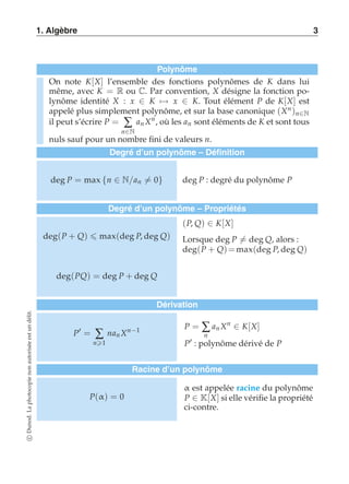 1. Algèbre 3 
Polynôme 
On note K[X] l’ensemble des fonctions polynômes de K dans lui 
même, avec K = R ou C. Par convention, X désigne la fonction po-lynôme 
identité X : x ∈ K)→ x ∈ K. Tout élément P de K[X] est 
appelé plus simplement polynôme, et sur la base canonique (Xn )n∈N 
il peut s’écrire P = Σ 
n∈N 
an Xn, où les an sont éléments de K et sont tous 
nuls sauf pour un nombre fini de valeurs n. 
Degré d’un polynôme – Définition 
deg P = max {n ∈ N/an-= 0} deg P : degré du polynôme P 
Degré d’un polynôme – Propriétés 
deg(P + Q)  max(deg P, deg Q) 
(P, Q) ∈ K[X] 
Lorsque deg P-= deg Q, alors : 
deg(P + Q) = max(deg P, deg Q) 
deg(PQ) = deg P + deg Q 
Dérivation 
P′ = Σ 
n1 
nan Xn−1 P = Σ 
n 
an Xn ∈ K[X] 
P′ : polynôme dérivé de P 
Racine d’un polynôme 
P(α) = 0 
α est appelée racine du polynôme 
P ∈ K[X] si elle vérifie la propriété 
ci-contre. 
c Dunod. La photocopie non autorisée est un délit. 
 