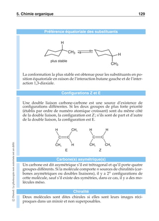 5. Chimie organique 129 
Préférence équatoriale des substituants 
CH3 
CH3 
H 
H 
plus stable 
La conformation la plus stable est obtenue pour les substituants en po-sition 
équatoriale en raison de l’interaction butane gauche et de l’inter-action 
1,3-diaxiale. 
Configurations Z et E 
Une double liaison carbone-carbone est une source d’existence de 
configurations différentes. Si les deux groupes de plus forte priorité 
(établis par ordre de numéro atomique croissant) sont du même côté 
de la double liaison, la configuration est Z ; s’ils sont de part et d’autre 
de la double liaison, la configuration est E. 
C C 
E 
H 
H 
CH3 
CH3 
H H 
C C 
CH3 CH3 
Z 
Carbone(s) asymétrique(s) 
Un carbone est dit asymétrique s’il est trétragonal et qu’il porte quatre 
groupes différents. Si la molécule comporte n sources de chiralités (car-bones 
asymétriques ou doubles lisaisons), il y a 2n configurations de 
cette molécule, sauf s’il existe des symétries, dans ce cas, il y a des mo-lécules 
méso. 
Chiralité 
Deux molécules sont dites chirales si elles sont leurs images réci-proques 
dans un miroir et non superposables. 
c Dunod. La photocopie non autorisée est un délit. 
 
