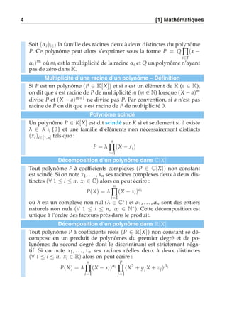 4 [1] Mathématiques 
Soit (αi )i∈I la famille des racines deux à deux distinctes du polynôme 
P. Ce polynôme peut alors s’exprimer sous la forme P = QΠi 
∈I 
(x − 
αi )mi où mi est la multiplicité de la racine αi et Q un polynôme n’ayant 
pas de zéro dans K. 
Multiplicité d’une racine d’un polynôme – Définition 
Si P est un polynôme (P ∈ K[X]) et si a est un élément de K (a ∈ K), 
on dit que a est racine de P de multiplicité m (m ∈ N) lorsque (X − a)m 
divise P et (X − a)m+1 ne divise pas P. Par convention, si a n’est pas 
racine de P on dit que a est racine de P de multiplicité 0. 
Polynôme scindé 
Un polynôme P ∈ K[X] est dit scindé sur K si et seulement si il existe 
λ ∈ K  {0} et une famille d’éléments non nécessairement distincts 
(xi )i∈[1,n] tels que : 
P = λ 
n 
Π 
i=1 
(X − xi ) 
Décomposition d’un polynôme dans C[X] 
Tout polynôme P à coefficients complexes (P ∈ C[X]) non constant 
est scindé. Si on note x1 , . . . , xn ses racines complexes deux à deux dis-tinctes 
(∀ 1 ≤ i ≤ n, xi ∈ C) alors on peut écrire : 
P(X) = λ 
n 
Π 
i=1 
(X − xi )αi 
où λ est un complexe non nul (λ ∈ C∗) et α1, . . . ,αn sont des entiers 
naturels non nuls (∀ 1 ≤ i ≤ n, αi ∈ N∗). Cette décomposition est 
unique à l’ordre des facteurs près dans le produit. 
Décomposition d’un polynôme dans R[X] 
Tout polynôme P à coefficients réels (P ∈ R[X]) non constant se dé-compose 
en un produit de polynômes du premier degré et de po-lynômes 
du second degré dont le discriminant est strictement néga-tif. 
Si on note x1, . . . , xn ses racines réelles deux à deux distinctes 
(∀ 1 ≤ i ≤ n, xi ∈ R) alors on peut écrire : 
P(X) = λ 
n 
Π 
i=1 
(X − xi )αi 
p 
Π 
j=1 
(X2 + y j X + z j )β j 
 