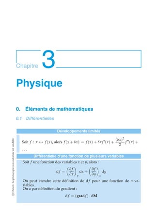 Chapitre 3 
Physique 
0. Éléments de mathématiques 
0.1 Différentielles 
Développements limités 
Soit f : x)→ f (x), alors f (x + δx) = f (x) + δx f ′(x) + 
(δx)2 
2 
f ′′(x) + 
· · · 
Différentielle d’une fonction de plusieurs variables 
Soit f une fonction des variables x et y, alors : 
d f = 
 
∂ f 
∂x 
# 
y 
dx + 
 
∂ f 
∂y 
# 
x 
dy 
On peut étendre cette définition de d f pour une fonction de n va-riables. 
On a par définition du gradient : 
d f = (grad f ) · dMMM 
c Dunod. La photocopie non autorisée est un délit. 
 