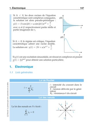 1. Électronique 147 
Si Δ  0, les deux racines de l’équation 
caractéristique sont complexes conjuguées, 
la solution est alors pseudo-périodique : 
y(t) = (λ cos(βt) + μ sin(βt))eαt + 
γ 
c 
avec α et β respectivement partie réelle et 
partie imaginaire de r1 
y(t) 
t 
Si Δ = 0, le régime est critique, l’équation 
caractéristique admet une racine double. 
La solution est : y(t) = (λt + μ)er1 t + 
γ 
c 
y(t) 
t 
Si g(t) est une excitation sinusoïdale, on résout en complexes en posant 
y(t) = Yejωt pour obtenir une solution particulière. 
1. Électronique 
1.1 Lois générales 
Loi de Pouillet 
i = 
E 
Σ 
k 
Rk 
i : intensité du courant dans le 
circuit 
E : tension délivrée par le géné-rateur 
Rk : résistances k du circuit 
Loi des noeuds 
La loi des noeuds en N s’écrit : 
n 
Σ 
k=1 
ik = 0 
N 
i1 
in 
ik 
i4 
ii 2 3 
c Dunod. La photocopie non autorisée est un délit. 
 