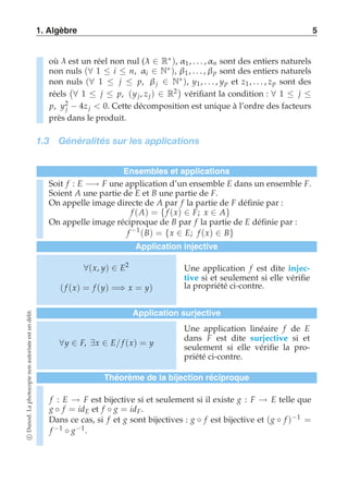 1. Algèbre 5 
où λ est un réel non nul (λ ∈ R∗), α1, . . . ,αn sont des entiers naturels 
non nuls (∀ 1 ≤ i ≤ n, αi ∈ N∗), β1 , . . . , β p sont des entiers naturels 
non nuls (∀ 1 ≤ j ≤ p, β j ∈ N∗), y1, . . . , yp et z1, . . . , zp sont des 
réels 
 
∀ 1 ≤ j ≤ p, (y j , z j ) ∈ R2 
vérifiant la condition : ∀ 1 ≤ j ≤ 
p, y2 
j − 4z j  0. Cette décomposition est unique à l’ordre des facteurs 
près dans le produit. 
1.3 Généralités sur les applications 
Ensembles et applications 
Soit f : E −→ F une application d’un ensemble E dans un ensemble F. 
Soient A une partie de E et B une partie de F. 
On appelle image directe de A par f la partie de F définie par : 
f (A) = { f (x) ∈ F; x ∈ A} On appelle image réciproque de B par f la partie de E définie par : 
f −1(B) = {x ∈ E; f (x) ∈ B} 
Application injective 
∀(x, y) ∈ E2 
( f (x) = f (y) =⇒ x = y) 
Une application f est dite injec-tive 
si et seulement si elle vérifie 
la propriété ci-contre. 
Application surjective 
∀y ∈ F, ∃x ∈ E/ f (x) = y 
Une application linéaire f de E 
dans F est dite surjective si et 
seulement si elle vérifie la pro-priété 
ci-contre. 
Théorème de la bijection réciproque 
f : E → F est bijective si et seulement si il existe g : F → E telle que 
g ◦ f = idE et f ◦ g = idF . 
Dans ce cas, si f et g sont bijectives : g ◦ f est bijective et (g ◦ f )−1 = 
f −1 ◦ g−1. 
c Dunod. La photocopie non autorisée est un délit. 
 