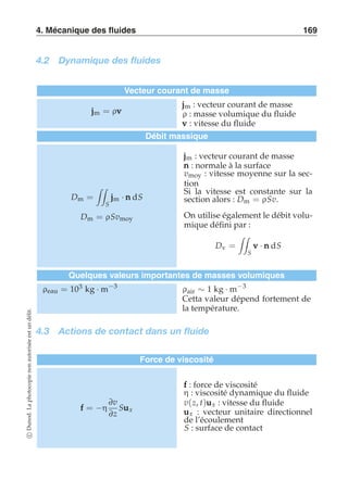 4. Mécanique des fluides 169 
4.2 Dynamique des fluides 
Vecteur courant de masse 
jjjm = ρvvv 
jjjm : vecteur courant de masse 
ρ : masse volumique du fluide 
vvv : vitesse du fluide 
Débit massique 
Dm = 
 
S 
jjjm · nnn dS 
Dm = ρSvmoy 
jjjm : vecteur courant de masse 
nnn : normale à la surface 
vmoy : vitesse moyenne sur la sec-tion 
Si la vitesse est constante sur la 
section alors : Dm = ρSv. 
On utilise également le débit volu-mique 
défini par : 
Dv = 
 
S 
vvv · nnn dS 
Quelques valeurs importantes de masses volumiques 
ρeau = 103 kg · m−3 ρair ∼ 1 kg · m−3 
Cetta valeur dépend fortement de 
la température. 
4.3 Actions de contact dans un fluide 
Force de viscosité 
fff = −η 
∂v 
∂z 
Suuux 
fff : force de viscosité 
η : viscosité dynamique du fluide 
v(z, t)uuux : vitesse du fluide 
uuux : vecteur unitaire directionnel 
de l’écoulement 
S : surface de contact 
c Dunod. La photocopie non autorisée est un délit. 
 