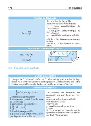170 [3] Physique 
Nombre de Reynolds 
Re = 
ρvL 
η 
Re : nombre de Reynolds 
ρ : masse volumique du fluide 
v : vitesse caractéristique de 
l’écoulement 
L : longueur caractéristique de 
l’écoulement 
η : viscosité dynamique du fluide 
– Si Re  103 l’écoulement est tur-bulent. 
– Si Re  1 l’écoulement est lami-naire. 
Premier écoulement de Couette 
vvv(z) = v0 
z 
h 
uuux 
z ∈ [0, h] 
z 
h 
x 
0 
v L b 0 
v(z) 
4.4 Écoulements parfaits 
Position du problème 
On appelle écoulement parfait un écoulement à grand nombre de Rey-nolds 
où le terme de viscosité est négligeable (sauf dans une très faible 
épaisseur appelée couche limite) devant la les termes d’inertie. 
Théorème de Bernoulli 
1 
2 
ρv2 + p + ρgz = cste 
Conditions d’applications : 
1. écoulement parfait (pas de force 
de viscosité) ; 
2. écoulement stationnaire # 
: 
∂vvv 
∂(M, t) = 0 
; 
t 
3. fluide incompressible ; 
4. pas de forces extérieures autres 
que la pesanteur uniforme. 
La quantité de Bernoulli est 
constante sur une ligne de cou-rant. 
ρ : masse volumique du fluide 
v : vitesse du fluide 
p : pression 
g : accélération de pesanteur 
z : cote 
Si l’écoulement est irrotationnel, la 
quantité de Bernoulli est constante 
sur tout l’écoulement. 
 