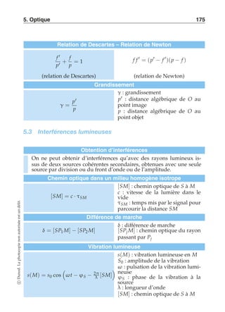 5. Optique 175 
Relation de Descartes – Relation de Newton 
f ′ 
p′ 
+ 
f 
p 
= 1 f f ′ = (p′ − f ′)(p − f ) 
(relation de Descartes) (relation de Newton) 
Grandissement 
γ = 
p′ 
p 
γ : grandissement 
p′ : distance algébrique de O au 
point image 
p : distance algébrique de O au 
point objet 
5.3 Interférences lumineuses 
Obtention d’interférences 
On ne peut obtenir d’interférences qu’avec des rayons lumineux is-sus 
de deux sources cohérentes secondaires, obtenues avec une seule 
source par division ou du front d’onde ou de l’amplitude. 
Chemin optique dans un milieu homogène isotrope 
[SM] = c · τSM 
[SM] : chemin optique de S à M 
c : vitesse de la lumière dans le 
vide 
τSM : temps mis par le signal pour 
parcourir la distance SM 
délit. 
un est Différence de marche 
autorisée δ : différence de marche 
δ = [SP1 M] − [SP2 M] 
[SPj M] : chemin optique du rayon 
non passant par Pj 
photocopie Vibration lumineuse 
s(M) : vibration lumineuse en M 
S0 : amplitude de la vibration 
La  
  
ω : pulsation de la vibration lumi-neuse 
Dunod. s(M) = s0 cos 
ωt − ϕS − 2π 
[SM] 
λ ϕS : phase de la vibration à la 
c source 
λ : longueur d’onde 
[SM] : chemin optique de S à M  