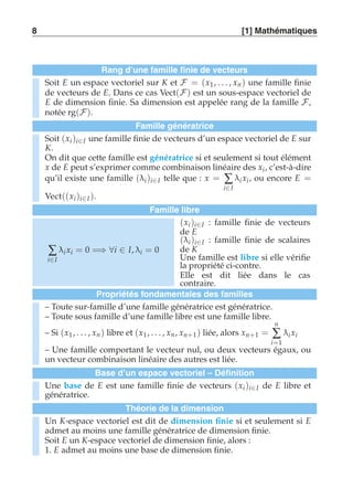 8 [1] Mathématiques 
Rang d’une famille finie de vecteurs 
Soit E un espace vectoriel sur K et F = (x1 , . . . , xn ) une famille finie 
de vecteurs de E. Dans ce cas Vect(F) est un sous-espace vectoriel de 
E de dimension finie. Sa dimension est appelée rang de la famille F, 
notée rg(F). 
Famille génératrice 
Soit (xi )i∈I une famille finie de vecteurs d’un espace vectoriel de E sur 
K. 
On dit que cette famille est génératrice si et seulement si tout élément 
x de E peut s’exprimer comme combinaison linéaire des xi, c’est-à-dire 
qu’il existe une famille (λi )i∈I telle que : x = Σ 
i∈I 
λi xi, ou encore E = 
Vect((xi )i∈I ). 
Famille libre 
Σ 
i∈I 
λi xi = 0 =⇒ ∀i ∈ I, λi = 0 
(xi )i∈I : famille finie de vecteurs 
de E 
(λi )i∈I : famille finie de scalaires 
de K 
Une famille est libre si elle vérifie 
la propriété ci-contre. 
Elle est dit liée dans le cas 
contraire. 
Propriétés fondamentales des familles 
– Toute sur-famille d’une famille génératrice est génératrice. 
– Toute sous famille d’une famille libre est une famille libre. 
– Si (x1, . . . , xn ) libre et (x1 , . . . , xn , xn+1) liée, alors xn+1 = 
n 
Σ 
i=1 
λi xi 
– Une famille comportant le vecteur nul, ou deux vecteurs égaux, ou 
un vecteur combinaison linéaire des autres est liée. 
Base d’un espace vectoriel – Définition 
Une base de E est une famille finie de vecteurs (xi )i∈I de E libre et 
génératrice. 
Théorie de la dimension 
Un K-espace vectoriel est dit de dimension finie si et seulement si E 
admet au moins une famille génératrice de dimension finie. 
Soit E un K-espace vectoriel de dimension finie, alors : 
1. E admet au moins une base de dimension finie. 
 