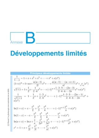 Annexe B 
Développements limités 
Principaux développements limités 
1 
1 − x 
= 1 + x + x2 + x3 + · · · + xn + o(xn ) 
(1+x)α = 1+αx+ 
α(α−1) 
2! 
x2+· · ·+ 
α(α−1) · · · (α−n+1) 
n! 
xn + o 
x→a 
(xn ) 
√1+x = 1+ 
1 
2 
x− 
1 
2 · 4 
x2 +· · ·+(−1)n−1 1 · 3 · 5 · · · (2n−3) 
2 · 4 · 6 · · · 2n 
xn +o(xn ) 
1 
√1 + x 
= 1 − 
1 
2 
x + 
1 · 3 
2 · 4 
x2 + · · · + (−1)n 1 · 3 · 5 · · · (2n − 1) 
2 · 4 · 6 · · · 2n 
xn + 
o(xn ) 
ln(1 + x) = x − 
x2 
2 
+ 
x3 
3 − 
x4 
4 
+ · · · + (−1)n+1 xn 
n 
+ o(xn ) 
ln(1 − x) = −x − 
x2 
2 − 
x3 
3 − 
x4 
4 − · · · − 
xn 
n 
+ o(xn ) 
ln(a + x) = ln a + 
x 
a − 
x2 
2a2 + 
x3 
3a3 + · · · + (−1)n+1 xn 
an + o(xn ) 
ex = 1 + x + 
x2 
2! 
+ 
x3 
3! 
+ · · · + 
xn 
n! 
+ o(xn ) 
c Dunod. La photocopie non autorisée est un délit. 
 