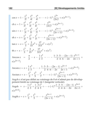 182 [B] Développements limités 
cos x = 1 − 
x2 
2! 
+ 
x4 
4! − 
x6 
6! 
+ · · · + (−1)n x2n 
(2n)! 
+ o(x2n+1 ) 
ch x = 1 + 
x2 
2! 
+ 
x4 
4! 
+ 
x6 
6! 
+ · · · + 
x2n 
(2n)! 
+ o(x2n+1 ) 
sin x = x − 
x3 
3! 
+ 
x5 
5! − 
x7 
7! 
+ · · · + (−1)n x2n+1 
(2n + 1)! 
+ o(x2n+2 ) 
sh x = x + 
x3 
3! 
+ 
x5 
5! 
+ 
x7 
7! 
+ · · · + 
x2n+1 
(2n + 1)! 
+ o(x2n+2 ) 
tan x = x + 
x3 
3 
+ 
2 
15 
x5 + 
17 
315 
x7 + o(x7 ) 
th x = x − 
x3 
3 
+ 
2 
15 
x5 − 
17 
315 
x7 + o(x7 ) 
Arccos x = 
π 
2 − x − 
1 
2 
x3 
3 − · · · − 
1 · 3 · 5 · · · (2n − 1) 
2 · 4 · 6 · · · 2n 
x2n+1 
2n + 1 
+ 
o(x2n+2 ) 
Arcsin x = x + 
1 
2 
x3 
3 
+ · · · + 
1 · 3 · 5 · · · (2n − 1) 
2 · 4 · 6 · · · 2n 
x2n+1 
2n + 1 
+ o(x2n+2 ) 
Arctan x = x − 
x3 
3 
+ 
x5 
5 − 
x7 
7 
+ · · · + (−1)n x2n+1 
(2n + 1) 
+ o(x2n+2 ) 
Argch x n’est pas défini au voisinage de 0 et n’admet pas de dévelop-pement 
limité au voisinage de 1 (tangente verticale). 
Argsh = x − 
1 
2 
x3 
3 
+ 
1 · 3 
2 · 4 
x5 
5 
+ · · · + (−1)n 1 · 3 · 5 · · · (2n−1) 
2 · 4 · 6 · · · 2n 
x2n+1 
2n+1 
+ 
o(x2n+2 ) 
Argth x = x + 
x3 
3 
+ 
x5 
5 
+ · · · + 
x2n+1 
(2n + 1) 
+ o(x2n+2 ) 
 