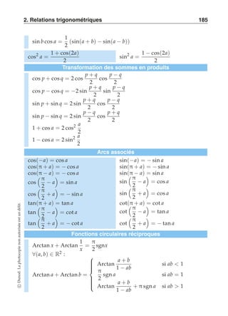 2. Relations trigonométriques 185 
sin b cos a = 
1 
2 
(sin(a + b) − sin(a − b)) 
cos2 a = 
1 + cos(2a) 
2 
sin2 a = 
1 − cos(2a) 
2 
Transformation des sommes en produits 
cos p + cos q = 2 cos p + q 
2 
cos p − q 
2 
cos p − cos q = −2 sin p + q 
2 
sin p − q 
2 
sin p + sin q = 2 sin p + q 
2 
cos p − q 
2 
sin p − sin q = 2 sin p − q 
2 
cos p + q 
2 
1 + cos a = 2 cos2 a 
2 
1 − cos a = 2 sin2 a 
2 
Arcs associés 
cos(−a) = cos a sin(−a) = − sin a 
cos(π + a) = − cos a sin(π + a) = − sin a 
cos(π − a) = − cos a sin(π − a) = sin a 
cos 
 π 
2 − a 
  
= sin a sin 
 π 
2 − a 
  
= cos a 
cos 
 π 
2 
+ a 
  
= − sin a sin 
 π 
2 
+ a 
  
= cos a 
tan(π + a) = tan a cot(π + a) = cot a 
tan 
 π 
2 − a 
  
= cot a cot 
 π 
2 − a 
  
= tan a 
tan 
 π 
2 
+ a 
  
= − cot a cot 
 π 
2 
+ a 
  
= − tan a 
Fonctions circulaires réciproques 
Arctan x + Arctan 
1 
x 
= 
π 
2 
sgnx 
∀(a, b) ∈ R2 : 
Arctan a + Arctan b = 
 
 
Arctan a + b 
1 − ab 
si ab  1 
π 
2 
sgn a si ab = 1 
Arctan a + b 
1 − ab 
+ π sgn a si ab  1 
c Dunod. La photocopie non autorisée est un délit. 
 