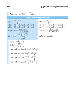 186 [C] Formules trigonométriques 
Arctan x + Arctan 
1 
x 
= 
π 
2 
sgn x 
Trigonométrie hyperbolique 
sh x = 
ex − e−x 
2 
ch x = 
ex + e−x 
2 
ch(a + b) = ch a ch b + sh a sh b sh(a + b) = sh a ch b + ch a sh b 
ch(a − b) = ch a ch b − sh a sh b sh(a − b) = sh a ch b − ch a sh b 
th(a + b) = 
th a + th b 
1 + th a th b 
th(a − b) = 
th a + th b 
1 − th a th b 
ch 2a = 
 
 
ch2 a + sh2 a 
2 ch2 a − 1 
1 + 2 sh2 a 
sh 2a = 2 sh a ch a 
ch2 x − sh2 x = 1 
th 2a = 
2 th a 
1 + th2 a 
ch p + ch q = 2 cosh p + q 
2 
ch p − q 
2 
ch p − ch q = 2 sh p + q 
2 
sh p − q 
2 
sh p + sh q = 2 sh p + q 
2 
ch p − q 
2 
sh p − sh q = 2 cosh p + q 
2 
sh p − q 
2 
 