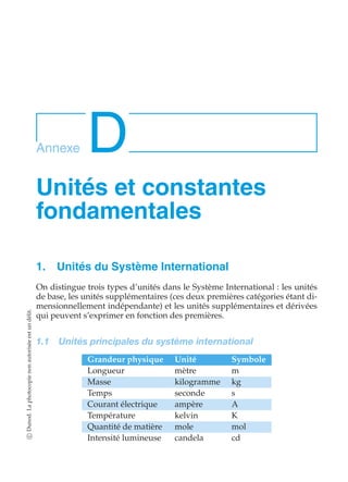 Annexe D 
Unités et constantes 
fondamentales 
1. Unités du Système International 
On distingue trois types d’unités dans le Système International : les unités 
de base, les unités supplémentaires (ces deux premières catégories étant di-mensionnellement 
indépendante) et les unités supplémentaires et dérivées 
qui peuvent s’exprimer en fonction des premières. 
1.1 Unités principales du système international 
Grandeur physique Unité Symbole 
Longueur mètre m 
Masse kilogramme kg 
Temps seconde s 
Courant électrique ampère A 
Température kelvin K 
Quantité de matière mole mol 
Intensité lumineuse candela cd 
c Dunod. La photocopie non autorisée est un délit. 
 