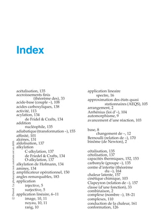 Index 
acétalisation, 135 
accroissements finis 
(théorème des), 33 
acide-base (couple –), 108 
acides carboxyliques, 138 
activité, 113 
acylation, 134 
de Fridel  Crafts, 134 
addition 
nucléophile, 135 
adiabatique (transformation –), 155 
affinité, 101 
alcènes, 131 
aldolisation, 137 
alkylation 
délit. 
un est C-alkylation, 137 
autorisée de Friedel  Crafts, 134 
O-alkylation, 137 
alkylation de Hofmann, 134 
non amines, 134 
photocopie amplificateur opérationnel, 150 
angles remarquables, 183 
chaleur latente, 157 
cinétique chimique, 103 
application 
Clapeyron (relation de –), 157 
La injective, 5 
classe (d’une fonction), 33 
Dunod. surjective, 5 
combinaison, 2 
application linéaire, 6–11 
complexe (nombre –), 18–21 
c image, 10, 11 
complexes, 110 
noyau, 10, 11 
conduction de la chaleur, 161 
rang, 10 
conformation, 126 application lineaire 
spectre, 16 
approximation des états quasi 
stationnaires (AEQS), 105 
arrangement, 2 
Arrhénius (loi d’–), 104 
automorphisme, 9 
avancement d’une réaction, 103 
base, 8 
changement de –, 12 
Bernoulli (relation de –), 170 
binôme (de Newton), 2 
cétalisation, 135 
cétolisation, 137 
capacités thermiques, 152, 153 
carbonyle (groupe –), 135 
centre d’intertie (théorème 
du –), 164 
 