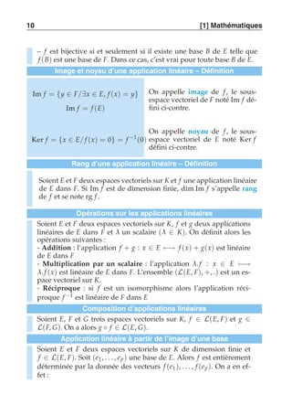 10 [1] Mathématiques 
– f est bijective si et seulement si il existe une base B de E telle que 
f (B) est une base de F. Dans ce cas, c’est vrai pour toute base B de E. 
Image et noyau d’une application linéaire – Définition 
Im f = {y ∈ F/∃x ∈ E, f (x) = y} 
Im f = f (E) 
On appelle image de f , le sous-espace 
vectoriel de F noté Im f dé-fini 
ci-contre. 
Ker f = {x ∈ E/ f (x) = 0} = f −1(0) 
On appelle noyau de f , le sous-espace 
vectoriel de E noté Ker f 
défini ci-contre. 
Rang d’une application linéaire – Définition 
Soient E et F deux espaces vectoriels sur K et f une application linéaire 
de E dans F. Si Im f est de dimension finie, dim Im f s’appelle rang 
de f et se note rg f . 
Opérations sur les applications linéaires 
Soient E et F deux espaces vectoriels sur K, f et g deux applications 
linéaires de E dans F et λ un scalaire (λ ∈ K). On définit alors les 
opérations suivantes : 
- Addition : l’application f + g : x ∈ E)−→ f (x) + g(x) est linéaire 
de E dans F 
- Multiplication par un scalaire : l’application λ. f : x ∈ E)−→ λ. f (x) est linéaire de E dans F. L’ensemble (L(E, F), +, .) est un es-pace 
vectoriel sur K. 
- Réciproque : si f est un isomorphisme alors l’application réci-proque 
f −1 est linéaire de F dans E 
Composition d’applications linéaires 
Soient E, F et G trois espaces vectoriels sur K, f ∈ L(E, F) et g ∈ 
L(F, G). On a alors g ◦ f ∈ L(E, G). 
Application linéaire à partir de l’image d’une base 
Soient E et F deux espaces vectoriels sur K de dimension finie et 
f ∈ L(E, F). Soit (e1, . . . , ep ) une base de E. Alors f est entièrement 
déterminée par la donnée des vecteurs f (e1), . . . , f (ep ). On a en ef-fet 
: 
 