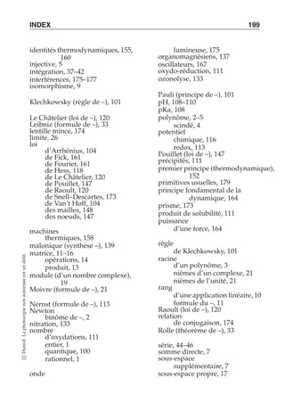 INDEX 199 
identités thermodynamiques, 155, 
160 
injective, 5 
intégration, 37–42 
interférences, 175–177 
isomorphisme, 9 
Klechkowsky (règle de –), 101 
Le Châtelier (loi de –), 120 
Leibniz (formule de –), 33 
lentille mince, 174 
limite, 26 
loi 
d’Arrhénius, 104 
de Fick, 161 
de Fourier, 161 
de Hess, 118 
de Le Châtelier, 120 
de Pouillet, 147 
de Raoult, 120 
de Snell–Descartes, 173 
de Van’t Hoff, 104 
des mailles, 148 
des noeuds, 147 
machines 
thermiques, 158 
malonique (synthèse –), 139 
matrice, 11–16 
délit. 
opérations, 14 
un produit, 13 
est module (d’un nombre complexe), 
autorisée 19 
Moivre (formule de –), 21 
non Nernst (formule de –), 113 
photocopie Newton 
binôme de –, 2 
nitration, 133 
nombre 
La d’oxydations, 111 
Dunod. entier, 1 
quantique, 100 
c rationnel, 1 
onde 
sous-espace propre, 17 lumineuse, 175 
organomagnésiens, 137 
oscillateurs, 167 
oxydo-réduction, 111 
ozonolyse, 133 
Pauli (principe de –), 101 
pH, 108–110 
pKa, 108 
polynôme, 2–5 
scindé, 4 
potentiel 
chimique, 116 
redox, 113 
Pouillet (loi de –), 147 
précipités, 111 
premier principe (thermodynamique), 
152 
primitives usuelles, 179 
principe fondamental de la 
dynamique, 164 
prisme, 173 
produit de solubilité, 111 
puissance 
d’une force, 164 
règle 
de Klechkowsky, 101 
racine 
d’un polynôme, 3 
nièmes d’un complexe, 21 
nièmes de l’unité, 21 
rang 
d’une application linéaire, 10 
formule du –, 11 
Raoult (loi de –), 120 
relation 
de conjugaison, 174 
Rolle (théorème de –), 33 
série, 44–46 
somme directe, 7 
sous-espace 
supplémentaire, 7 
 