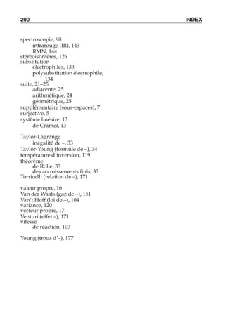 200 INDEX 
spectroscopie, 98 
infrarouge (IR), 143 
RMN, 144 
stéréoisomères, 126 
substitution 
électrophiles, 133 
polysubstitution électrophile, 
134 
suite, 21–25 
adjacente, 25 
arithmétique, 24 
géométrique, 25 
supplémentaire (sous-espaces), 7 
surjective, 5 
système linéaire, 13 
de Cramer, 13 
Taylor-Lagrange 
inégalité de –, 33 
Taylor-Young (formule de –), 34 
température d’inversion, 119 
théorème 
de Rolle, 33 
des accroissements finis, 33 
Torricelli (relation de –), 171 
valeur propre, 16 
Van der Waals (gaz de –), 151 
Van’t Hoff (loi de –), 104 
variance, 120 
vecteur propre, 17 
Venturi (effet –), 171 
vitesse 
de réaction, 103 
Young (trous d’–), 177 
 