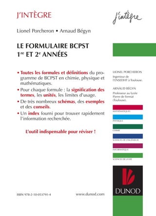 j’intègre 
mathématiques 
physique 
chimie 
sciences de l’ingénieur 
informatique 
sciences de la vie 
Lionel Porcheron • Arnaud Bégyn Le formuLaire bcpsT 
1re eT 2e années 
ISBN 978-2-10-053791-4 
www.dunod.com 
lionel porcheron 
ingenieur de 
l’enseeiht à toulouse. 
arnaud Bégyn 
professeur au lycée 
pierre de fermat 
(toulouse). 
• Toutes les formules et définitions du pro-gramme 
de Bcpst en chimie, physique et 
mathématiques. 
• pour chaque formule : la signification des 
termes, les unités, les limites d’usage. 
• de très nombreux schémas, des exemples 
et des conseils. 
• un index fourni pour trouver rapidement 
l’information recherchée. 
L’outil indispensable pour réviser ! 
