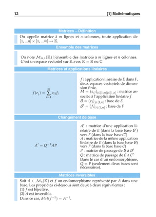 12 [1] Mathématiques 
Matrices – Définition 
On appelle matrice à m lignes et n colonnes, toute application de 
[1, ...n] × [1, ...m] → K. 
Ensemble des matrices 
On note Mm,n (K) l’ensemble des matrices à m lignes et n colonnes. 
C’est un espace vectoriel sur K avec K = R ou C 
Matrices et applications linéaires 
f (e j) = 
m 
Σ 
i=1 
ai j fi 
f : application linéaire de E dans F, 
deux espaces vectoriels de dimen-sion 
finie. 
M = (ai j )i∈[1,m] j∈[1,n] : matrice as-sociée 
à l’application linéaire f 
B = (e j ) j∈[1,n] : base de E 
B′ = ( fi )i∈[1,m] : base de F 
Changement de base 
A′ = Q−1 AP 
A′ : matrice d’une application li-néaire 
de E (dans la base base B′) 
vers F (dans la base base C′) 
A : matrice de la même application 
linéaire de E (dans la base base B) 
vers F (dans la base base C) 
P : matrice de passage de B à B′ 
Q : matrice de passage de C à C′ 
Dans le cas d’un endomorphisme, 
Q = P (seulement deux bases sont 
nécessaires). 
Matrices inversibles 
Soit A ∈ Mn (K) et f un endomorphisme représenté par A dans une 
base. Les propriétés ci-dessous sont deux à deux équivalentes : 
(1) f est bijective. 
(2) A est inversible. 
Dans ce cas, Mat( f −1) = A−1. 
 