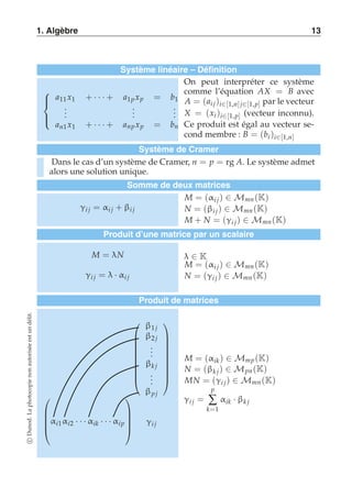1. Algèbre 13 
Système linéaire – Définition 
 
 
a11 x1 + · · · + a1p xp = b1 
... 
... 
... 
an1 x1 + · · · + anp xp = bn 
On peut interpréter ce système 
comme l’équation AX = B avec 
A = (ai j )i∈[1,n] j∈[1,p] par le vecteur 
X = (xi )i∈[1,p] (vecteur inconnu). 
Ce produit est égal au vecteur se-cond 
membre : B = (bi )i∈[1,n] 
Système de Cramer 
Dans le cas d’un système de Cramer, n = p = rg A. Le système admet 
alors une solution unique. 
Somme de deux matrices 
γi j = αi j + βi j 
M = (αi j ) ∈ Mmn (K) 
N = (βi j ) ∈ Mmn (K) 
M + N = (γi j ) ∈ Mmn (K) 
Produit d’une matrice par un scalaire 
M = λN 
γi j = λ · αi j 
λ ∈ K 
M = (αi j ) ∈ Mmn (K) 
N = (γi j ) ∈ Mmn (K) 
Produit de matrices 
 
 
β1 j 
β2 j 
... 
βk j 
... 
βp j 
 
 
 
 
αi1αi2 · · · αik · · · αi p 
 
 
γi j 
M = (αik ) ∈ Mmp (K) 
N = (βk j ) ∈ Mpn (K) 
MN = (γi j ) ∈ Mmn (K) 
γi j = 
p 
Σ 
k=1 
αik · βk j 
c Dunod. La photocopie non autorisée est un délit. 
 