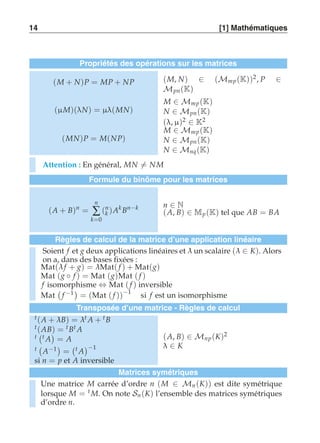 14 [1] Mathématiques 
Propriétés des opérations sur les matrices 
(M + N)P = MP + NP (M, N) ∈ (Mmp (K))2 , P ∈ 
Mpn (K) 
(μ M)(λN) = μλ(MN) 
M ∈ Mmp (K) 
N ∈ Mpn (K) 
(λ, μ)2 ∈ K2 
(MN)P = M(NP) 
M ∈ Mmp (K) 
N ∈ Mpn (K) 
N ∈ Mnq (K) 
Attention : En général, MN-= NM 
Formule du binôme pour les matrices 
(A + B)n = 
n 
Σ 
k=0 
(nk 
)Ak Bn−k n ∈ N 
(A, B) ∈ Mp (K) tel que AB = BA 
Règles de calcul de la matrice d’une application linéaire 
Soient f et g deux applications linéaires et λ un scalaire (λ ∈ K). Alors 
on a, dans des bases fixées : 
Mat(λ f + g) = λMat( f ) + Mat(g) 
Mat (g ◦ f ) = Mat (g)Mat ( f ) 
f isomorphisme ⇔ Mat ( f ) inversible 
Mat 
 
f −1 
= (Mat ( f ))−1 si f est un isomorphisme 
Transposée d’une matrice - Règles de calcul 
t (A + λ B) = λt A + t B 
t (AB) = t Bt A 
t 
 
t A 
 
= A 
t 
 
A−1 
= 
 
t A 
−1 
si n = p et A inversible 
(A, B) ∈ Mnp (K)2 
λ ∈ K 
Matrices symétriques 
Une matrice M carrée d’ordre n (M ∈ Mn (K)) est dite symétrique 
lorsque M = t M. On note Sn (K) l’ensemble des matrices symétriques 
d’ordre n. 
 