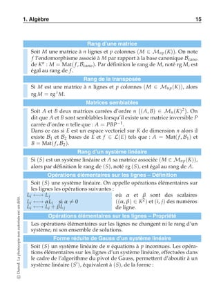 1. Algèbre 15 
Rang d’une matrice 
Soit M une matrice à n lignes et p colonnes (M ∈ Mnp (K)). On note 
f l’endomorphisme associé à M par rapport à la base canonique Bcano 
de Kn : M = Mat( f , Bcano ). Par définition le rang de M, noté rg M, est 
égal au rang de f . 
Rang de la transposée 
Si M est une matrice à n lignes et p colonnes (M ∈ Mnp (K)), alors 
rg M = rg t M. 
Matrices semblables 
Soit A et B deux matrices carrées d’ordre n 
 
(A, B) ∈ Mn (K)2 
. On 
dit que A et B sont semblables lorsqu’il existe une matrice inversible P 
carrée d’ordre n telle que : A = PBP−1. 
Dans ce cas si E est un espace vectoriel sur K de dimension n alors il 
existe B1 et B2 bases de E et f ∈ L(E) tels que : A = Mat( f , B1 ) et 
B = Mat( f , B2). 
Rang d’un système linéaire 
Si (S) est un système linéaire et A sa matrice associée (M ∈ Mnp (K)), 
alors par définition le rang de (S), noté rg (S), est égal au rang de A. 
Opérations élémentaires sur les lignes – Définition 
Soit (S) une système linéaire. On appelle opérations élémentaires sur 
les lignes les opérations suivantes : 
Li ←→ L j 
où α et β sont des scalaires 
Li ←→ α Li si α-= 0 
((α , β) ∈ K2) et (i, j) des numéros 
Li ←→ Li + β L j 
de ligne. 
Opérations élémentaires sur les lignes – Propriété 
Les opérations élémentaires sur les lignes ne changent ni le rang d’un 
système, ni son ensemble de solutions. 
Forme réduite de Gauss d’un système linéaire 
Soit (S) un système linéaire de n équations à p inconnues. Les opéra-tions 
élémentaires sur les lignes d’un système linéaire, effectuées dans 
le cadre de l’algorithme du pivot de Gauss, permettent d’aboutir à un 
système linéaire (S′), équivalent à (S), de la forme : 
c Dunod. La photocopie non autorisée est un délit. 
 