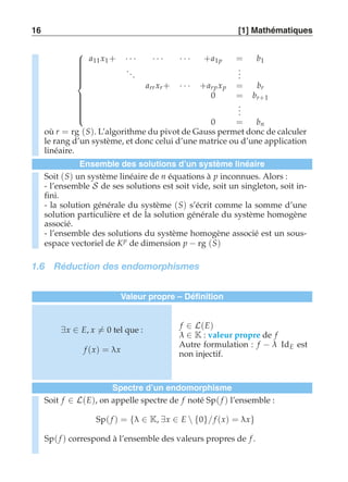 16 [1] Mathématiques 
 
 
a11 x1 + · · · · · · · · · +a1p = b1 
. . . 
... 
arr xr + · · · +arp xp = br 
0 = br+1 
... 
0 = bn 
où r = rg (S). L’algorithme du pivot de Gauss permet donc de calculer 
le rang d’un système, et donc celui d’une matrice ou d’une application 
linéaire. 
Ensemble des solutions d’un système linéaire 
Soit (S) un système linéaire de n équations à p inconnues. Alors : 
- l’ensemble S de ses solutions est soit vide, soit un singleton, soit in-fini. 
- la solution générale du système (S) s’écrit comme la somme d’une 
solution particulière et de la solution générale du système homogène 
associé. 
- l’ensemble des solutions du système homogène associé est un sous-espace 
vectoriel de Kp de dimension p − rg (S) 
1.6 Réduction des endomorphismes 
Valeur propre – Définition 
∃x ∈ E, x-= 0 tel que : 
f (x) = λx 
f ∈ L(E) 
λ ∈ K : valeur propre de f 
Autre formulation : f − λ IdE est 
non injectif. 
Spectre d’un endomorphisme 
Soit f ∈ L(E), on appelle spectre de f noté Sp( f ) l’ensemble : 
Sp( f ) = {λ ∈ K, ∃x ∈ E  {0}/ f (x) = λx} 
Sp( f ) correspond à l’ensemble des valeurs propres de f . 
 