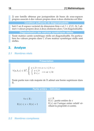 18 [1] Mathématiques 
2) une famille obtenue par juxtaposition de bases de sous-espaces 
propres associés à des valeurs propres deux à deux distinctes est libre 
Condition suffisante de diagonalisabilité 
Soit E un K-espace vectoriel de dimension finie n et f ∈ L(E). Si f ad-met 
n valeurs propres deux à deux distinctes alors f est diagonalisable. 
Diagonalisation des matrices symétriques réelles 
Toute matrice carrée symétrique réelle est diagonalisable. En particu-liers 
les valeurs propres dans C d’une matrice symétrique réelle sont 
réelles. 
2. Analyse 
2.1 Nombres réels 
Présentation 
∀(a, b, c) ∈ R3, 
 
 
	a  b =⇒ a + c  b + c 
a  b 
0  c 
=⇒ ac  bc 
Toute partie non vide majorée de R admet une borne supérieure dans 
R. 
Partie entière – Définition 
∀x ∈ R : 
E(x)  x  E(x) + 1 
x ∈ R 
E(x) : partie entière de x 
E(x) est l’unique entier relatif vé-rifiant 
la propriété ci-contre. 
2.2 Nombres complexes 
 