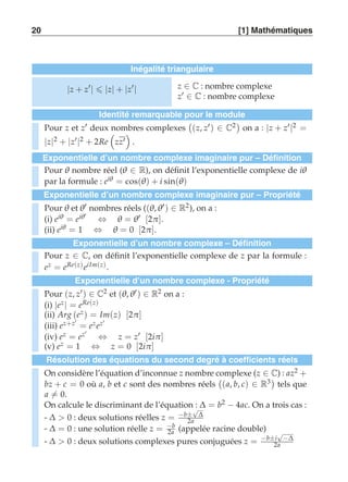 20 [1] Mathématiques 
Inégalité triangulaire 
|z + z′|  |z| + |z′| z ∈ C : nombre complexe 
z′ ∈ C : nombre complexe 
Identité remarquable pour le module 
Pour z et z′ deux nombres complexes 
 
(z, z′) ∈ C2 
on a : |z + z′|2 = 
|z|2 + |z′|2 + 2Re 
 
zz′ 
  
. 
Exponentielle d’un nombre complexe imaginaire pur – Définition 
Pour θ nombre réel (θ ∈ R), on définit l’exponentielle complexe de iθ 
par la formule : eiθ = cos(θ) + i sin(θ) 
Exponentielle d’un nombre complexe imaginaire pur – Propriété 
Pour θ et θ′ nombres réels ((θ,θ′) ∈ R2), on a : 
(i) eiθ = eiθ′ ⇔ θ = θ′ [2π ]. 
(ii) eiθ = 1 ⇔ θ = 0 [2π ]. 
Exponentielle d’un nombre complexe – Définition 
Pour z ∈ C, on définit l’exponentielle complexe de z par la formule : 
ez = eRe(z) eiIm(z) . 
Exponentielle d’un nombre complexe - Propriété 
Pour (z, z′) ∈ C2 et (θ,θ′) ∈ R2 on a : 
(i) |ez | = eRe(z) 
(ii) Arg (ez ) = Im(z) [2π ] 
(iii) ez+z′ = ez ez′ 
(iv) ez = ez′ ⇔ z = z′ [2iπ ] 
(v) ez = 1 ⇔ z = 0 [2iπ ] 
Résolution des équations du second degré à coefficients réels 
On considère l’équation d’inconnue z nombre complexe (z ∈ C) : az2 + 
bz + c = 0 où a, b et c sont des nombres réels 
 
(a, b, c) ∈ R3 
tels que 
a-= 0. 
On calcule le discriminant de l’équation : Δ = b2 − 4ac. On a trois cas : 
- Δ  0 : deux solutions réelles z = −b±√Δ 
2a 
- Δ = 0 : une solution réelle z = −b 
2a (appelée racine double) 
- Δ  0 : deux solutions complexes pures conjuguées z = −b±i√−Δ 
2a 
 