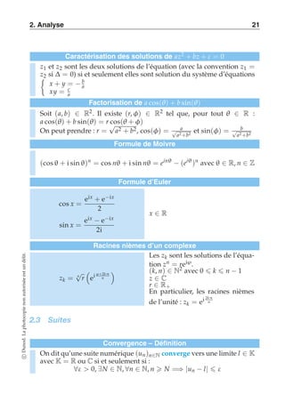 2. Analyse 21 
Caractérisation des solutions de az2 + bz + c = 0 
z1 et z2 sont les deux solutions de l’équation (avec la convention z1 = 
	z2 si Δ = 0) si et seulement elles sont solution du système d’équations 
x + y = − b 
a 
xy = c 
a 
Factorisation de a cos(θ) + b sin(θ) 
Soit (a, b) ∈ R2. Il existe (r, φ) ∈ R2 tel que, pour tout θ ∈ R : 
a cos(θ) + b sin(θ) = r cos(θ + φ) 
On peut prendre : r = √a2 + b2, cos(φ) = a √a2 +b2 et sin(φ) = b √a2 +b2 
Formule de Moivre 
(cos θ + i sin θ)n = cos nθ + i sin nθ = einθ − (eiθ )n avec θ ∈ R, n ∈ Z 
Formule d’Euler 
cos x = 
eix + e−ix 
2 
sin x = 
eix − e−ix 
2i 
x ∈ R 
Racines nièmes d’un complexe 
délit. 
un est √ 
  
ei ϕ+2kπ 
n autorisée zk = r 
n 
non photocopie La Dunod. c ∀ε  0, ∃N ∈ N, ∀n ∈ N, n  N =⇒ |un − l|  ε Les zk sont les solutions de l’équa-tion 
zn = reiϕ . 
(k, n) ∈ N2 avec 0  k  n − 1 
z ∈ C 
r ∈ R+ 
En particulier, les racines nièmes 
de l’unité : zk = ei 2kπ 
n 
2.3 Suites 
Convergence – Définition 
On dit qu’une suite numérique (un )n∈N converge vers une limite l ∈ K 
avec K = R ou C si et seulement si : 
 