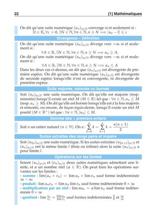 22 [1] Mathématiques 
On dit qu’une suite numérique (un )n∈N converge si et seulement si : 
∃l ∈ K, ∀ε  0, ∃N ∈ N, ∀n ∈ N, n  N =⇒ |un − l|  ε 
Divergence – Définition 
On dit qu’une suite numérique (un )n∈N diverge vers +∞ si et seule-ment 
si : 
∀A ∈ R, ∃N ∈ N, ∀n ∈ N, n ≥ N =⇒ un ≥ A. 
On dit qu’une suite numérique (un )n∈N diverge vers −∞ si et seule-ment 
si : 
∀A ∈ R, ∃N ∈ N, ∀n ∈ N, n ≥ N =⇒ un ≤ A 
Dans les deux cas ci-dessus, on dit que (un )n∈N est divergente de pre-mière 
espèce. On dit qu’une suite numérique (un )n∈N est divergente 
de seconde espèce lorsqu’elle n’est ni convergente, ni divergente de 
première espèce. 
Suite majorée, minorée ou bornée 
Soit (un )n∈N une suite numérique. On dit qu’elle est majorée (resp. 
minorée) lorsqu’il existe un réel M (M ∈ R) tel que : ∀n ∈ N, un ≤ M 
(resp. un ≥ M). On dit qu’elle est bornée lorsqu’elle est à la fois majorée 
et minorée, ou encore, de façon équivalente, lorsqu’il existe un réel M 
positif (M ∈ R+ ) tel que : ∀n ∈ N, |un| ≤ M. 
Somme des n premiers entiers 
Soit n un entier naturel (n ∈ N). On a : 
n 
Σ 
k=0 
k = 
n 
Σ 
k=1 
k = 
n(n + 1) 
2 
Suites extraites des rangs pairs et impairs 
Soit (u2n )n∈N une suite numérique. Si les suites extraites (u2n+1 )n∈N et 
(un )n∈N ont la même limite l (finie ou infinie) alors la suite (un )n∈N a 
pour limite l. 
Opérations sur les limites 
Soient (un )n∈N et (vn )n∈N deux suites numériques admettant une li-mite, 
et α un nombre réel (α ∈ R). On peut faire les opérations sui-vantes 
sur les limites : 
- somme : lim(un + vn) = lim un + lim vn sauf forme indéterminée 
∞ − ∞ 
- produit : lim un vn = lim un lim vn sauf forme indéterminée 0 × ∞ 
- multiplication par un réel : limα un = α lim un sauf forme indéter-minée 
0 × ∞ 
- quotient : lim un 
vn 
= lim un 
lim vn 
sauf formes indéterminées 00 
et ∞ 
∞ 
 