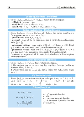 24 [1] Mathématiques 
Suites équivalentes – Propriétés 
Soient (un )n∈N, (vn )n∈N, et (wn )n∈N des suites numériques. 
- réfléxivité : on a un ∼ un. 
- symétrie : si un ∼ vn alors vn ∼ un . 
- transitivité : si un ∼ vn et vn ∼ wn alors un ∼ wn . 
Suites équivalentes – Règles de calcul 
Soient (un )n∈N, (vn )n∈N, (αn )n∈N et (βn )n∈N des suites numériques. 
On suppose que un ∼ vn et αn ∼ βn . 
- produit : on a alors αn un ∼ βn vn . 
- quotient : si αn et βn ne s’annulent pas à partir d’un certain rang, 
alors un 
αn ∼ vn 
βn 
. 
- puissances entières : pour tout α ∈ Z, uαn 
∼ vαn 
(pour α  0, il faut 
que un et vn ne s’annulent pas à partir d’un certain rang). 
- puissances réelles : pour tout α ∈ R, |un |α ∼ |vn |α (pour α  0, il 
faut que un et vn ne s’annulent pas à partir d’un certain rang). 
Par contre on ne peut ni additionner les équivalents, ni les composer 
par une fonction. 
Suites équivalentes et limites 
Soient (un )n∈N et (vn )n∈N deux suites numériques. 
1) On suppose que un ∼ vn et que lim vn existe. Dans ce cas lim un 
existe et lim un = lim vn . 
2) On suppose que (un )n∈N a une limite finie l non nulle. Dans ce cas 
un ∼ l. 
Equivalents usuels 
2n 
Soient (xn )On a : ln(1 n∈N une suite numérique telle que lim xn = 0 et α ∈ R. 
+ xn ) ∼ xn exn − 1 ∼ xn (1 + xn )α − 1 ∼ α xn et : 
sin xn ∼ xn cos xn − 1 ∼ − x2 tan xn ∼ xn . 
Suite arithmétique 
un = un−1 + r 
un = up + (n − p)r 
Sn = 
(u1 + un )n 
2 
un : ne terme de la suite 
r : raison 
u1 : premier terme de la suite 
Sn : somme des n premiers termes 
de la suite un 
 