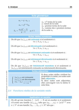 2. Analyse 25 
Suite géométrique 
un = q · un−1 
un = qn−p up 
Sn = 
u1(qn − 1) 
q − 1 
q-= 1 
un : ne terme de la suite 
q : raison de la suite 
u1 : premier terme de la suite 
Sn : somme des n premiers termes 
de la suite un 
Suites réelles monotones 
On dit que (un )n∈N est croissante si et seulement si : 
∀n ∈ N, un  un+1 
On dit que (un )n∈N est décroissante si et seulement si : 
∀n ∈ N, un  un+1 
On dit que (un )n∈N est strictement croissante si et seulement si : 
∀n ∈ N, un  un+1 
On dit que (un )n∈N est strictement décroissante si et seulement si : 
∀n ∈ N, un  un+1 
On dit que (un )n∈N est (strictement) monotone si et seulement si 
(un )n∈N est (strictement) croissante ou (strictement) décroissante. 
Suites adjacentes 
 
 
(un )n∈N est croissante 
(vn )n∈N est décroissante 
(vn − un ) −n−→−+−∞→ 
0 
Si deux suites réelles vérifient les 
propriétés ci-contre, ces suites sont 
dites adjacentes. 
Si deux suites sont adjacentes, 
elles convergent vers la même li-mite 
finie. 
2.4 Fonctions réelles de la variable réelle 
Application en escalier 
On dit qu’une fonction f : [a; b] → R est en escalier si et seulement 
s’il existe une famille (ai )i∈[0,n] telle que (a0 , . . . , an ) ∈ [a; b]n+1 avec 
n ∈ N∗ et une famille (λ0 , . . . , λn−1) ∈ Rn tels que : 
c Dunod. La photocopie non autorisée est un délit. 
 