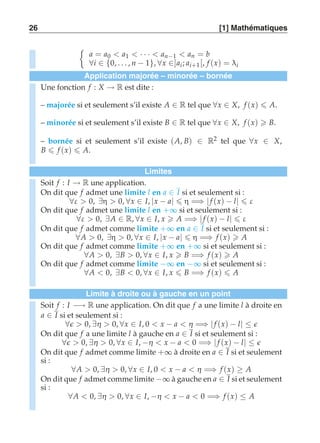 26 [1] Mathématiques 
	 
a = a0  a1  · · ·  an−1  an = b 
∀i ∈ {0, . . . , n − 1}, ∀x ∈]ai ; ai+1 [, f (x) = λi 
Application majorée – minorée – bornée 
Une fonction f : X → R est dite : 
– majorée si et seulement s’il existe A ∈ R tel que ∀x ∈ X, f (x)  A. 
– minorée si et seulement s’il existe B ∈ R tel que ∀x ∈ X, f (x)  B. 
– bornée si et seulement s’il existe (A, B) ∈ R2 tel que ∀x ∈ X, 
B  f (x)  A. 
Limites 
Soit f : I → R une application. 
On dit que f admet une limite l en a ∈ I si et seulement si : 
∀ε  0, ∃η  0, ∀x ∈ I, |x − a|  η =⇒ | f (x) − l|  ε 
On dit que f admet une limite l en +∞ si et seulement si : 
∀ε  0, ∃A ∈ R, ∀x ∈ I, x  A =⇒ | f (x) − l|  ε 
On dit que f admet comme limite +∞ en a ∈ I si et seulement si : 
∀A  0, ∃η  0, ∀x ∈ I, |x − a|  η =⇒ f (x)  A 
On dit que f admet comme limite +∞ en +∞ si et seulement si : 
∀A  0, ∃B  0, ∀x ∈ I, x  B =⇒ f (x)  A 
On dit que f admet comme limite −∞ en −∞ si et seulement si : 
∀A  0, ∃B  0, ∀x ∈ I, x  B =⇒ f (x)  A 
Limite à droite ou à gauche en un point 
Soit f : I −→ R une application. On dit que f a une limite l à droite en 
a ∈ I si et seulement si : 
∀ǫ  0, ∃η  0, ∀x ∈ I, 0  x − a  η =⇒ | f (x) − l| ≤ ǫ 
On dit que f a une limite l à gauche en a ∈ I si et seulement si : 
∀ǫ  0, ∃η  0, ∀x ∈ I, −η  x − a  0 =⇒ | f (x) − l| ≤ ǫ 
On dit que f admet comme limite +∞ à droite en a ∈ I si et seulement 
si : 
∀A  0, ∃η  0, ∀x ∈ I, 0  x − a  η =⇒ f (x) ≥ A 
On dit que f admet comme limite −∞ à gauche en a ∈ I si et seulement 
si : 
∀A  0, ∃η  0, ∀x ∈ I, −η  x − a  0 =⇒ f (x) ≤ A 
 